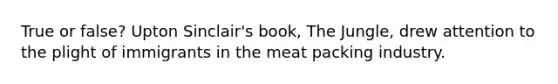 True or false? Upton Sinclair's book, The Jungle, drew attention to the plight of immigrants in the meat packing industry.