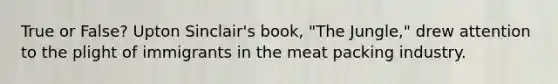 True or False? Upton Sinclair's book, "The Jungle," drew attention to the plight of immigrants in the meat packing industry.