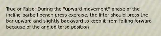 True or False: During the "upward movement" phase of the incline barbell bench press exercise, the lifter should press the bar upward and slightly backward to keep it from falling forward because of the angled torso position