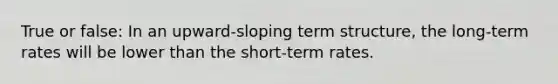 True or false: In an upward-sloping term structure, the long-term rates will be lower than the short-term rates.