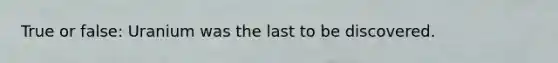 True or false: Uranium was the last to be discovered.