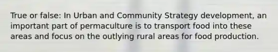 True or false: In Urban and Community Strategy development, an important part of permaculture is to transport food into these areas and focus on the outlying rural areas for food production.