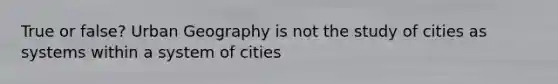 True or false? Urban Geography is not the study of cities as systems within a system of cities