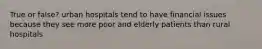 True or false? urban hospitals tend to have financial issues because they see more poor and elderly patients than rural hospitals
