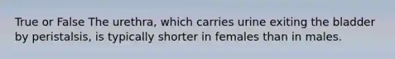 True or False The urethra, which carries urine exiting the bladder by peristalsis, is typically shorter in females than in males.