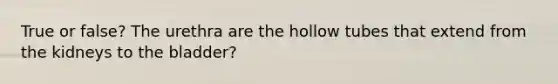 True or false? The urethra are the hollow tubes that extend from the kidneys to the bladder?