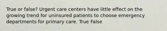 True or false? Urgent care centers have little effect on the growing trend for uninsured patients to choose emergency departments for primary care. True False