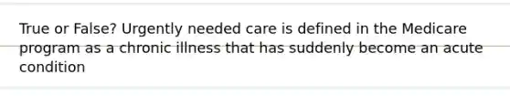 True or False? Urgently needed care is defined in the Medicare program as a chronic illness that has suddenly become an acute condition