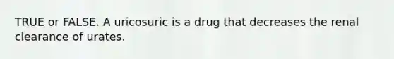 TRUE or FALSE. A uricosuric is a drug that decreases the renal clearance of urates.