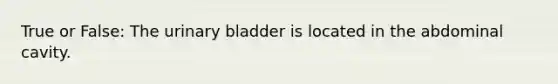 True or False: The urinary bladder is located in the abdominal cavity.