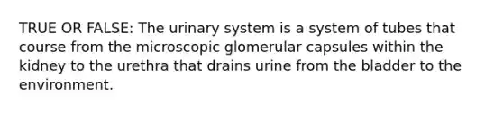 TRUE OR FALSE: The urinary system is a system of tubes that course from the microscopic glomerular capsules within the kidney to the urethra that drains urine from the bladder to the environment.