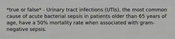 *true or false* - Urinary tract infections (UTIs), the most common cause of acute bacterial sepsis in patients older than 65 years of age, have a 50% mortality rate when associated with gram-negative sepsis.