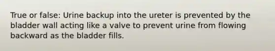 True or false: Urine backup into the ureter is prevented by the bladder wall acting like a valve to prevent urine from flowing backward as the bladder fills.