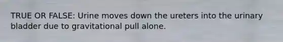 TRUE OR FALSE: Urine moves down the ureters into the <a href='https://www.questionai.com/knowledge/kb9SdfFdD9-urinary-bladder' class='anchor-knowledge'>urinary bladder</a> due to gravitational pull alone.