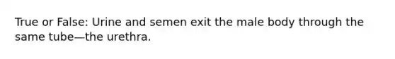 True or False: Urine and semen exit the male body through the same tube—the urethra.