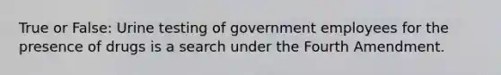 True or False: Urine testing of government employees for the presence of drugs is a search under the Fourth Amendment.