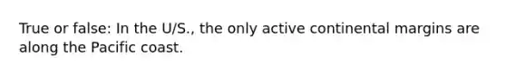True or false: In the U/S., the only active continental margins are along the Pacific coast.