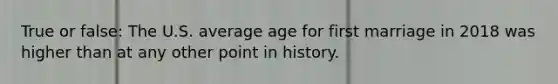 True or false: The U.S. average age for first marriage in 2018 was higher than at any other point in history.