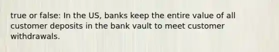 true or false: In the US, banks keep the entire value of all customer deposits in the bank vault to meet customer withdrawals.