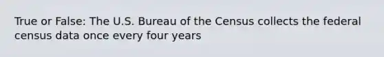 True or False: The U.S. Bureau of the Census collects the federal census data once every four years