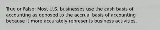 True or False: Most U.S. businesses use the cash basis of accounting as opposed to the accrual basis of accounting because it more accurately represents business activities.