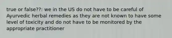 true or false??: we in the US do not have to be careful of Ayurvedic herbal remedies as they are not known to have some level of toxicity and do not have to be monitored by the appropriate practitioner