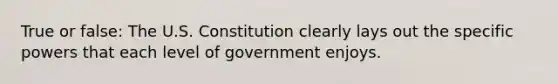 True or false: The U.S. Constitution clearly lays out the specific powers that each level of government enjoys.