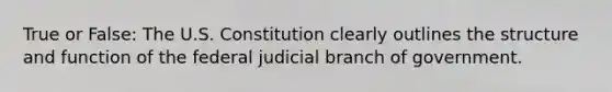 True or False: The U.S. Constitution clearly outlines the structure and function of the federal judicial branch of government.