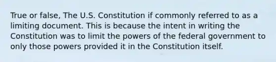 True or false, The U.S. Constitution if commonly referred to as a limiting document. This is because the intent in writing the Constitution was to limit the powers of the federal government to only those powers provided it in the Constitution itself.