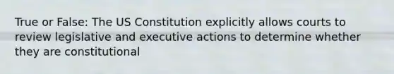 True or False: The US Constitution explicitly allows courts to review legislative and executive actions to determine whether they are constitutional