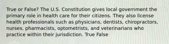 True or False? The U.S. Constitution gives local government the primary role in health care for their citizens. They also license health professionals such as physicians, dentists, chiropractors, nurses, pharmacists, optometrists, and veterinarians who practice within their jurisdiction. True False