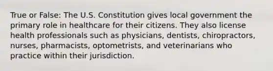 True or False: The U.S. Constitution gives local government the primary role in healthcare for their citizens. They also license health professionals such as physicians, dentists, chiropractors, nurses, pharmacists, optometrists, and veterinarians who practice within their jurisdiction.