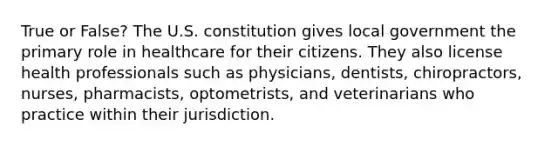 True or False? The U.S. constitution gives local government the primary role in healthcare for their citizens. They also license health professionals such as physicians, dentists, chiropractors, nurses, pharmacists, optometrists, and veterinarians who practice within their jurisdiction.