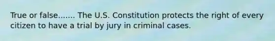 True or false....... The U.S. Constitution protects the right of every citizen to have a trial by jury in criminal cases.