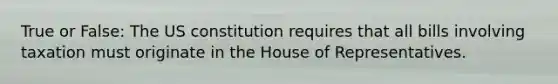 True or False: The US constitution requires that all bills involving taxation must originate in the House of Representatives.