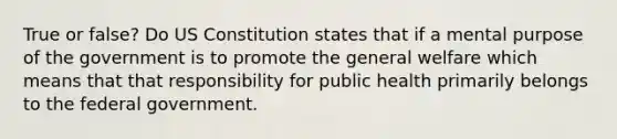 True or false? Do US Constitution states that if a mental purpose of the government is to promote the general welfare which means that that responsibility for public health primarily belongs to the federal government.