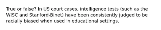 True or false? In US court cases, intelligence tests (such as the WISC and Stanford-Binet) have been consistently judged to be racially biased when used in educational settings.