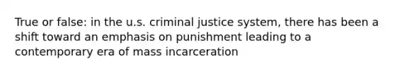 True or false: in the u.s. criminal justice system, there has been a shift toward an emphasis on punishment leading to a contemporary era of mass incarceration