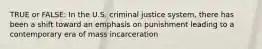 TRUE or FALSE: In the U.S. criminal justice system, there has been a shift toward an emphasis on punishment leading to a contemporary era of mass incarceration