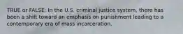 TRUE or FALSE: In the U.S. criminal justice system, there has been a shift toward an emphasis on punishment leading to a contemporary era of mass incarceration.