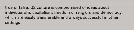 true or false: US culture is compromised of ideas about individualism, capitalism, freedom of religion, and democracy, which are easily transferable and always successful in other settings