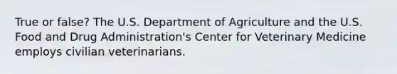 True or false? The U.S. Department of Agriculture and the U.S. Food and Drug Administration's Center for Veterinary Medicine employs civilian veterinarians.