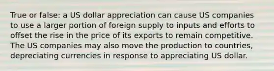 True or false: a US dollar appreciation can cause US companies to use a larger portion of foreign supply to inputs and efforts to offset the rise in the price of its exports to remain competitive. The US companies may also move the production to countries, depreciating currencies in response to appreciating US dollar.