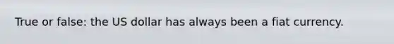 True or false: the US dollar has always been a fiat currency.