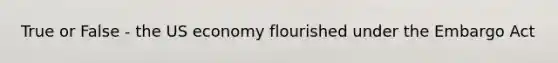 True or False - the US economy flourished under the Embargo Act