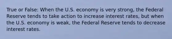 True or False: When the U.S. economy is very strong, the Federal Reserve tends to take action to increase interest rates, but when the U.S. economy is weak, the Federal Reserve tends to decrease interest rates.