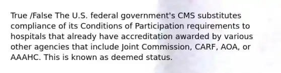 True /False The U.S. federal government's CMS substitutes compliance of its Conditions of Participation requirements to hospitals that already have accreditation awarded by various other agencies that include Joint Commission, CARF, AOA, or AAAHC. This is known as deemed status.