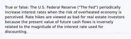 True or false: The U.S. Federal Reserve ("The Fed") periodically increase interest rates when the risk of overheated economy is perceived. Rate hikes are viewed as bad for real estate investors because the present value of future cash flows is inversely related to the magnitude of the interest rate used for discounting.