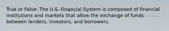 True or False: The U.S. Financial System is composed of financial institutions and markets that allow the exchange of funds between lenders, investors, and borrowers.