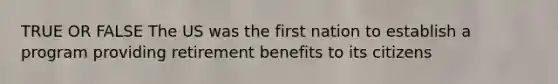 TRUE OR FALSE The US was the first nation to establish a program providing retirement benefits to its citizens